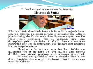 No Brasil, os quadrinistas mais conhecidos são:
                      Maurício de Souza




Filho de Antônio Maurício de Sousa e de Petronilha Araújo de Sousa.
Maurício começou a desenhar cartazes e ilustrações para rádios e
jornais deMogi das Cruzes, onde viveu. Procurou emprego em São
Paulo, como desenhista, mas só conseguiu uma vaga
de repórter policial na Folha da Manhã. Passou cinco anos
escrevendo esse tipo de reportagem, que ilustrava com desenhos
bem aceitos pelos leitores.
         Maurício de Sousa começou a desenhar histórias em
quadrinhos em 18 de julho de 1959, quando uma história
do Bidu, sua primeira personagem foi aprovada pelo jornal.
         As tiras em quadrinhos com o cãozinho Bidu e seu
dono, Franjinha, deram origem ao famoso menino de cabelos
espetados Cebolinha.
 