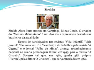 Ziraldo




Ziraldo Alves Pinto nasceu em Caratinga, Minas Gerais. O criador
do “Menino Maluquinho” é um dos mais expressivos desenhistas
brasileiros da atualidade.
        Depois de participações nas revistas “Vida Infantil”, “Vida
Juvenil”, “Era uma vez...” e “Sesinho”, e de trabalhos pela revista “A
Cigarra” e o jornal “Folha de Minas”, alcança reconhecimento
nacional ao criar a personagem Pererê, em 1957, para a revista “O
Cruzeiro”. Sucesso tal que, em 1960, ganha gibi próprio
(“Pererê”, pela editora O Cruzeiro), que seria cancelado em 1964.
 