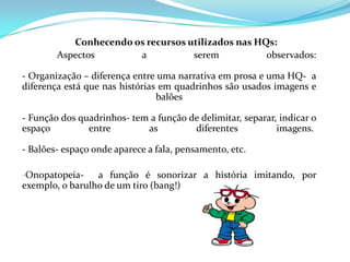 Conhecendo os recursos utilizados nas HQs:
        Aspectos       a           serem           observados:

- Organização – diferença entre uma narrativa em prosa e uma HQ- a
diferença está que nas histórias em quadrinhos são usados imagens e
                                balões

- Função dos quadrinhos- tem a função de delimitar, separar, indicar o
espaço         entre        as         diferentes           imagens.

- Balões- espaço onde aparece a fala, pensamento, etc.

-Onopatopeia-    a função é sonorizar a história imitando, por
exemplo, o barulho de um tiro (bang!)
 
