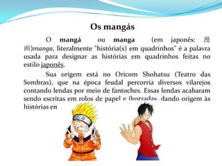 Os mangás
         O mangá         ou manga          (em japonês: 漫
画)manga, literalmente "história(s) em quadrinhos" é a palavra
usada para designar as histórias em quadrinhos feitas no
estilo japonês.
         Sua origem está no Oricom Shohatsu (Teatro das
Sombras), que na época feudal percorria diversos vilarejos
contando lendas por meio de fantoches. Essas lendas acabaram
sendo escritas em rolos de papel e ilustradas, dando origem às
histórias em sequência.
 