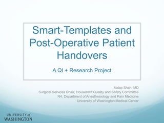 Smart-Templates and 
Post-Operative Patient 
Handovers 
A QI + Research Project 
Aalap Shah, MD 
Surgical Services Chair, Housestaff Quality and Safety Committee 
R4, Department of Anesthesiology and Pain Medicine 
University of Washington Medical Center 
 