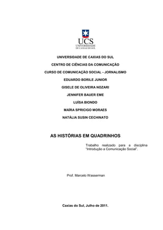UNIVERSIDADE DE CAXIAS DO SUL

   CENTRO DE CIÊNCIAS DA COMUNICAÇÃO

CURSO DE COMUNICAÇÃO SOCIAL - JORNALISMO

         EDUARDO BORILE JUNIOR

        GISELE DE OLIVEIRA NOZARI

           JENNIFER BAUER EME

              LUÍSA BIONDO

         MAÍRA SPRICIGO MORAES

        NATÁLIA SUSIN CECHINATO




  AS HISTÓRIAS EM QUADRINHOS

                      Trabalho realizado para a disciplina
                      “Introdução a Comunicação Social”.




           Prof. Marcelo Wasserman




        Caxias do Sul, Julho de 2011.
 