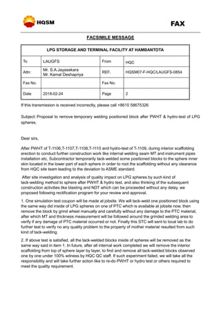 FAX
FACSIMILE MESSAGE
LPG STORAGE AND TERMINAL FACILITY AT HAMBANTOTA
To LAUGFS From HQC
Attn:
Mr. S.A.Jayasekara
Mr. Kamal Deshapriya
REF. HQSM07-F-HQC/LAUGFS-0854
Fax No. Fax No.
Date 2018-02-24 Page 2
If this transmission is received incorrectly, please call +8610 58675326
Subject: Proposal to remove temporary welding positioned block after PWHT & hydro-test of LPG
spheres.
Dear sirs,
After PWHT of T-1106,T-1107,T-1108,T-1110 and hydro-test of T-1109, during interior scaffolding
erection to conduct further construction work like internal welding seam MT and instrument pipes
installation etc, Subcontractor temporarily tack-welded some positioned blocks to the sphere inner
skin located in the lower part of each sphere in order to root the scaffolding without any clearance
from HQC site team leading to the deviation to ASME standard.
After site investigation and analysis of quality impact on LPG spheres by such kind of
tack-welding method to sphere after PWHT & hydro test, and also thinking of the subsequent
construction activities like blasting and NDT which can be proceeded without any delay, we
proposed following rectification program for your review and approval.
1. One simulation test coupon will be made at jobsite. We will tack-weld one positioned block using
the same way did inside of LPG spheres on one of PTC which is available at jobsite now, then
remove the block by grind wheel manually and carefully without any damage to the PTC material,
after which MT and thickness measurement will be followed around the grinded welding area to
verify if any damage of PTC material occurred or not. Finally this STC will sent to local lab to do
further test to verify no any quality problem to the property of mother material resulted from such
kind of tack-welding.
2. If above test is satisfied, all the tack-welded blocks inside of spheres will be removed as the
same way said in item 1. In future, after all internal work completed we will remove the interior
scaffolding from top of sphere layer by layer, to find and remove all tack-welded blocks observed
one by one under 100% witness by HQC QC staff. If such experiment failed, we will take all the
responsibility and will take further action like to re-do PWHT or hydro test or others required to
meet the quality requirement.
 