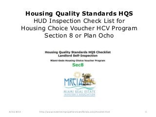 Housing Quality Standards HQS 
HUD Inspection Check List for 
Housing Choice Voucher HCV Program 
Section 8 or Plan Ocho 
8/31/2014 http://www.investmentpropertiesmiamiflorida.com/checklist.html 1 
 