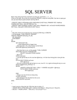 SQL SERVER
Muon chay dong nao thi bo comment cua dong do. Comment: --, /*.....*/.
CHua co thoi gian. Se co the cho truong hop UPDATE, cung nhu trong DB2. Cac ban co gang gui
cho cac ban khac ko phai la thanh vien lop 35k14.
--CREATE TABLE LOPSH(MaLopSH VARCHAR(10) NOT NULL PRIMARY KEY, MaKhoa
CHAR(6) NOT NULL, SiSo INT DEFAULT 0);
--CREATE TABLE SV(MaSV CHAR(11) NOT NULL PRIMARY KEY, HoTenSV NVARCHAR(50)
NOT NULL, MaLopSH VARCHAR(10) NOT NULL);
/*
-- Neu dieu chinh chu ko phai tao moi, ta dung ALTER thay vi CREATE
-- Co the google: T-SQL CREATE TRIGGER
CREATE TRIGGER [dbo].[trg_SV_BI]
ON [dbo].[SV]
FOR INSERT
AS
BEGIN
SET NOCOUNT ON;
-- Insert statements for trigger here
-- Khai bao bien, chu y kieu du lieu va kich thuoc
DECLARE @maLop [varchar](10);
-- Khai bao bien cu-so, co the google: T-SQL CURSOR
DECLARE myCursor CURSOR FOR
SELECT maLopSH FROM inserted;
-- Mo cu-so
OPEN myCursor;
-- Lay ban ghi ke tiep va cho vao bien @maLop, vi tri ban dau khong phai o ban ghi dau
tien
FETCH NEXT FROM myCursor
INTO @maLop;
-- Khi con co the lay ban ghi ke tiep tu cu-so, neu # 0 - loi, nghia la khong the lay tu cu-so
WHILE @@FETCH_STATUS = 0
BEGIN
UPDATE LOPSH SET SiSo = SiSo + 1 WHERE maLopSH = @maLop;
FETCH NEXT FROM myCursor
INTO @maLop;
END;
-- Dong cu-so sau khi da su dung xong
CLOSE myCursor;
-- Giai phong bo nho da phan bo cho cu-so
DEALLOCATE myCursor;
END;
*/
-- insert cung luc nhieu ban ghi, SiSo ban dau tu dong = 0
-- INSERT INTO LOPSH (MaLopSH, maKhoa) VALUES('L1', 'Khoa12'),('L2', 'Khoa12');
-- SELECT * FROM LOPSH; -- SiSo cho L1 va L2 la gi??? 0, 0
 