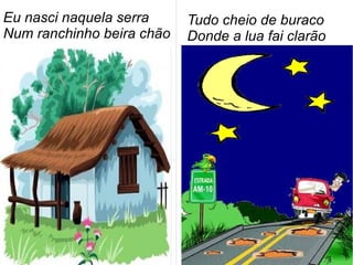 Eu nasci naquela serra
Num ranchinho beira chão
Tudo cheio de buraco
Donde a lua fai clarão
 