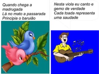 Nesta viola eu canto e
gemo de verdade
Cada toada representa
uma saudade
Quando chega a
madrugada
Lá no mato a passarada
Principia o baruião
 