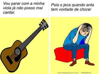 Vou parar com a minha
viola já não posso mai
cantar,
Pois o jeca quando anta
tem vontade de chorar
 