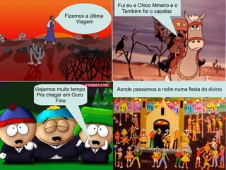 Fizemos a última
Viagem
Foi la pro sertão de Goias
Fui eu e chico mineiro e o
capataz
Fui eu e Chico Mineiro e o
Também foi o capataz
Viajamos muito tempo
Pra chegar em Ouro
Fino
Aonde passamos a noite numa festa do divino
 