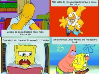 Depois da quela tragédia fiquei mais
Aborrecido
Não sabia da nossa amizade porque a gente
Era unido
Quando vi seu documento me corto o coração Vim saber que Chico Mineiro era me legitimo
Irmão
 