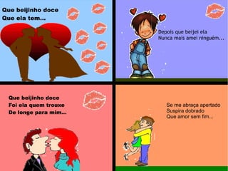 Que beijinho doce
Que ela tem...
Depois que beijei ela
Nunca mais amei ninguém...
Que beijinho doce
Foi ela quem trouxe
De longe para mim...
Se me abraça apertado
Suspira dobrado
Que amor sem fim...
 