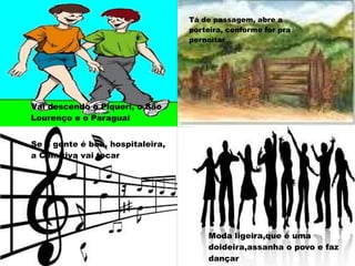 Vai descendo o Piqueri, o São
Lourenço e o Paraguai
Tá de passagem, abre a
porteira, conforme for pra
pernoitar
Se a gente é boa, hospitaleira,
a Comitiva vai tocar
Moda ligeira, que é
uma doideira, assanha
o povo e faz dançar
Moda ligeira,que é uma
doideira,assanha o povo e faz
dançar
 