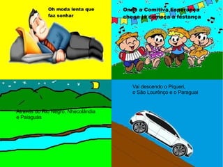 Oh moda lenta que
faz sonhar
Onde a Comitiva Esperança
chega já começa a festança
Através do Rio Negro, Nhecolândia
e Paiaguás
Vai descendo o Piqueri,
o São Lourênço e o Paraguai
 