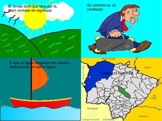 Ê, tempo bom que tava por lá,
Nem vontade de regressar
Só vortemo eu vô
confessar
É que as água chegaram em Janeiro ,
deslocamos um barco ligeiro
Fomos pra Corumbá
 