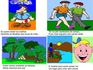Eu quero andar na coxilhas
Sentindo as flexilhas das ervas do chão .
Ter os pés roseteados de campo,
Ficar mais trigueiro com sol de verão
Fazer versos cantando as belezas,
Desta natureza sem par
E mostrar para quem quiser ver
Um lugar para viver sem chorar
 