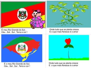 É meu Rio Grande do Sul ,
Céu , Sol , Sul , Terra e cor !
Onde tudo que se planta cresce
E o que mais floresce é o amor
É o meu Rio Grande do Sul,
Céu , Sol , Sul , Terra e cor !
Onde tudo que se planta cresce
E o que mais floresce é o amor
 