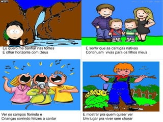 Eu quero me banhar nas fontes
E olhar horizonte com Deus
E sentir que as cantigas nativas
Continuam vivas para os filhos meus
Ver os campos florindo e
Crianças sorrindo felizes a cantar
E mostrar pra quem quiser ver
Um lugar pra viver sem chorar
 