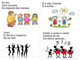 .Eu fico
Com a pureza
Da resposta das crianças
É a vida, é bonita
E é bonita...
Viver!
E não ter a vergonha
De ser feliz
Cantar e cantar e cantar
A beleza de ser
Um eterno aprendiz...
 