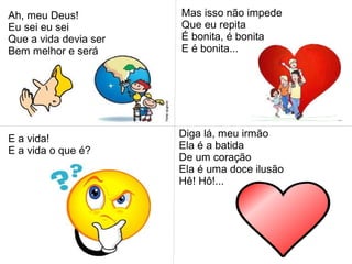 Ah, meu Deus!
Eu sei eu sei
Que a vida devia ser
Bem melhor e será
Mas isso não impede
Que eu repita
É bonita, é bonita
E é bonita...
E a vida!
E a vida o que é?
Diga lá, meu irmão
Ela é a batida
De um coração
Ela é uma doce ilusão
Hê! Hô!...
 