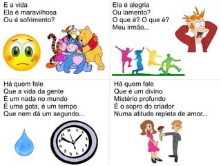 E a vida
Ela é maravilhosa
Ou é sofrimento?
Ela é alegria
Ou lamento?
O que é? O que é?
Meu irmão...
Há quem fale
Que a vida da gente
É um nada no mundo
É uma gota, é um tempo
Que nem dá um segundo...
Há quem fale
Que é um divino
Mistério profundo
É o sopro do criador
Numa atitude repleta de amor...
 