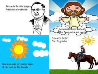 Terra de Getúlio Vargas
Presidente brasileiro
Eu sou da mesma vertente
Que Deus saúde me mande
Que eu possa ver muitos anos
O céu azul do Rio Grande
Te quero tanto
Torrão gaúcho
 