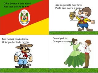 O Rio Grande é bem maior
Mas cabe dentro de mim
Sou da geração mais nova
Poeta bem macho e guapo
Nas minhas veias escorre
O sangue herói de farrapo
Deus é gaúcho
Da espora e mango
 