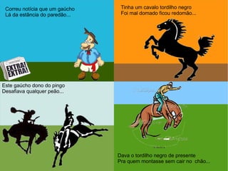 Correu notícias que um gaúcho
Lá da estância do paredão...
Correu notícias que um gaúcho
Lá da estância do paredão...Correu notícia que um gaúcho
Lá da estância do paredão...
Tinha um cavalo tordilho negro
Foi mal domado ficou redomão...
Este gaúcho dono do pingo
Desafiava qualquer peão...
Dava o tordilho negro de presente
Pra quem montasse sem cair no chão...
 