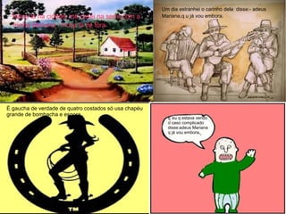 Nasci lá na cidade, me casei na serra com a
minha Mariana : moça lá de fora
Um dia estranhei o carinho dela disse:- adeus
Mariana,q u já vou embora.
É gaucha de verdade de quatro costados só usa
chapéu grande de bombacha e espora
E eu q estava vendo o caso complicado
Disse:-Adeus Mariana,q já vou embora
É gaucha de verdade de quatro costados só usa chapéu
grande de bombacha e espora
E eu q estava vendo
o caso complicado
disse:adeus Mariana
q já vou embora.
 