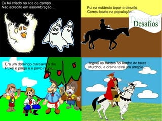 Eu fui criado na lida de campo
Não acredito em assombração... Fui na estância topar o desafio
Correu boato na população...
Era um domingo clareava o dia
Puxei o pingo e o povo reuniu...
Joguei os trastes no lombo do taura
Murchou a orelha teve um arrepio...
 