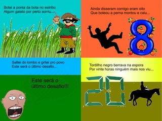 Botei a ponta da bota no estribo
Algum gaiato por perto sorriu...
Ainda disseram comigo eram oito
Que boleou a perna montou e caiu...
Saltei do lombo e gritei pro povo
Este será o último desafio...
Este será o
último desafio!!!
Tordilho negro berrava na espora
Por vinte horas ninguém mais nos viu...
 