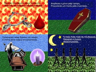 Mais de uma légua o pingo corcoviou
Manchou de sangue a espora prateada...
Anoiteceu o povo pelo campo
Procurando um morto pela invernada...
Compraram velas fizeram um caixão
A minha alma estava encomendada...
A meia noite mais de mil pessoas
Deixaram a busca
desacorçoadas...
A meia noite mais de mil pessoas
Deixaram a busca
desacorçoadas...
 