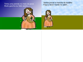 Tinha uma prenda no meio do povo
Muito gaúcha eu falei assim...
Venha provar a marcha do tordilho
Faça o favor monte no selim...
 