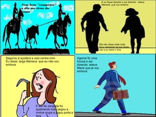 Nem bem “rompemo”
o dia me tirou da
cama
E eu fiquei danado e sai dizendo : adeus
Mariana ,q já vou embora
Ela não disse nada mais
ficou sismando se era desta
vez q eu daria o fora
Segurou a açoitera e veio contra mim
Eu disse: larga Mariana que eu não vou
embora
E ela de zangada foi
quebrando tudo pegou a
minha roupa e jogou porta a
fora
Agarrei fiz uma
trouxa e sai
dizendo: adeus
Maria que já vou
embora
 