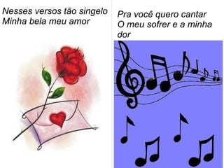 Nesses versos tão singelo
Minha bela meu amor
Pra você quero cantar
O meu sofrer e a minha
dor
 