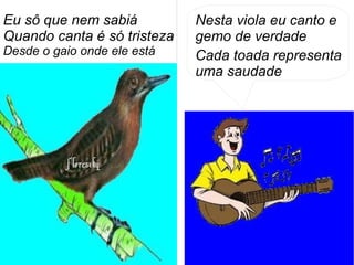 Eu sô que nem sabiá
Quando canta é só tristeza
Desde o gaio onde ele está
Nesta viola eu canto e
gemo de verdade
Cada toada representa
uma saudade
 