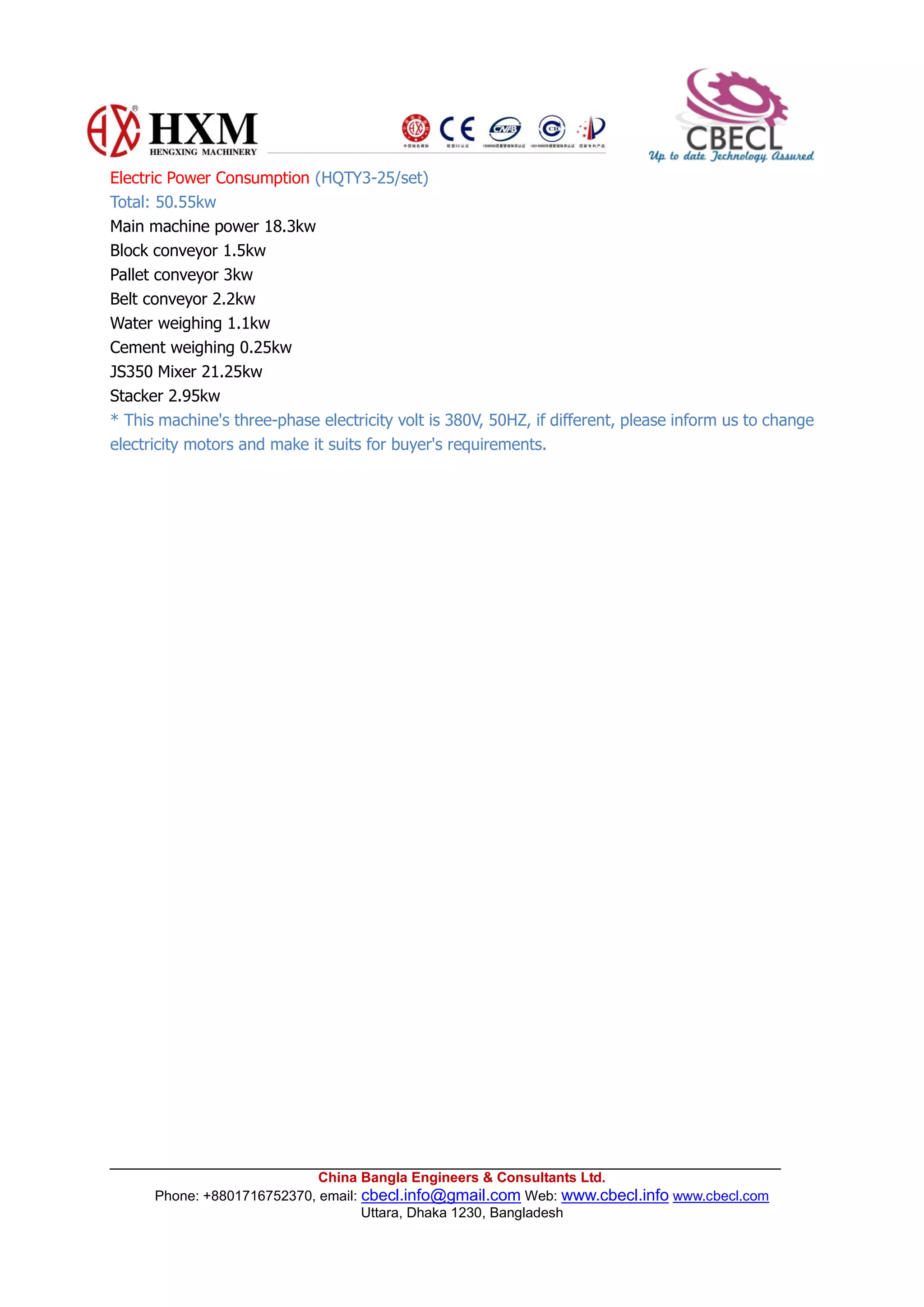 China Bangla Engineers & Consultants Ltd.
Phone: +8801716752370, email: cbecl.info@gmail.com Web: www.cbecl.info www.cbecl.com
Uttara, Dhaka 1230, Bangladesh
Electric Power Consumption (HQTY3-25/set)
Total: 50.55kw
Main machine power 18.3kw
Block conveyor 1.5kw
Pallet conveyor 3kw
Belt conveyor 2.2kw
Water weighing 1.1kw
Cement weighing 0.25kw
JS350 Mixer 21.25kw
Stacker 2.95kw
* This machine's three-phase electricity volt is 380V, 50HZ, if different, please inform us to change
electricity motors and make it suits for buyer's requirements.
 