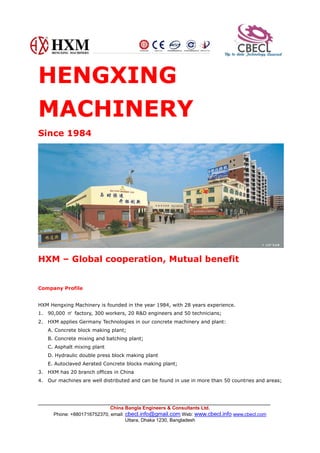 China Bangla Engineers & Consultants Ltd.
Phone: +8801716752370, email: cbecl.info@gmail.com Web: www.cbecl.info www.cbecl.com
Uttara, Dhaka 1230, Bangladesh
HENGXING
MACHINERY
Since 1984
HXM – Global cooperation, Mutual benefit
Company Profile
HXM Hengxing Machinery is founded in the year 1984, with 28 years experience.
1. 90,000 ㎡ factory, 300 workers, 20 R&D engineers and 50 technicians;
2. HXM applies Germany Technologies in our concrete machinery and plant:
A. Concrete block making plant;
B. Concrete mixing and batching plant;
C. Asphalt mixing plant
D. Hydraulic double press block making plant
E. Autoclaved Aerated Concrete blocks making plant;
3. HXM has 20 branch offices in China
4. Our machines are well distributed and can be found in use in more than 50 countries and areas;
 