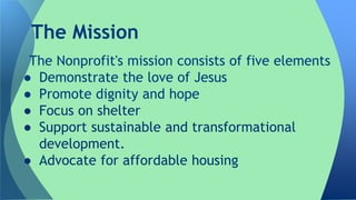 The Nonprofit's mission consists of five elements
● Demonstrate the love of Jesus
● Promote dignity and hope
● Focus on shelter
● Support sustainable and transformational
development.
● Advocate for affordable housing
The Mission
 