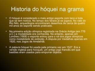 Historia do hóquei na grama
•   O hóquei é considerado o mais antigo esporte com taco e bola
    que se tem notícia. No tempo dos faraós já se jogava. No vale do
    Rio Nilo, arqueólogos encontraram desenhos de cerca de quatro
    mil anos do esporte sendo praticado.

•   Na primeira edição olímpica registrada na Grécia Antiga (em 776
    a.C.) a modalidade era conhecida. No entanto, apenas em
    Londres (1908) o esporte entrou para o rol dos jogos olímpicos
    como modalidade de exibição. A disputa por medalhas apenas em
    1920, nos Jogos de Amsterdã.

•   A palavra hóquei foi usada pela primeira vez em 1527. Era a
    versão inglesa para hocquet, um antigo jogo francês em que
    bastões eram usados para empurrar objetos.
 