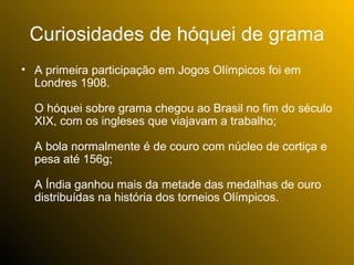 Curiosidades de hóquei de grama
• A primeira participação em Jogos Olímpicos foi em
  Londres 1908.

  O hóquei sobre grama chegou ao Brasil no fim do século
  XIX, com os ingleses que viajavam a trabalho;

  A bola normalmente é de couro com núcleo de cortiça e
  pesa até 156g;

  A Índia ganhou mais da metade das medalhas de ouro
  distribuídas na história dos torneios Olímpicos.
 
