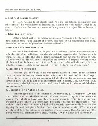 f/11di Pukisra11 Studiesfor (BS-4 years)
2. Reality of Islamic Ideology
In 1937, Allama Iqbal clearly said: ·'To me capitalism, communism and
other isms of this world have no importance. Islam is the only reality which is the
source of salvation. To have a contract with any other ism is just like to be out of
Islam.,.
3. Islam is a lively power
Allama Iqbal said in his Allahabad address: ··Islam is a lively power which
frees human mind from thought of country and race. If we understand this thing,
� e can be the leaders of prominent Indian civilization:·
4. Islam is a complete code of life
Allama Iqbal declared in his presidential address: "Islam encompasses not
only the life of an individual but also the political state tor the Muslims as it is
complete code of life. The idea of Islam transcends one beyond the limits of race.
colour or country. He said that Islam guides the people with respect to every aspect
of life and I am fully convinced that the Muslin1s of India will ultimately have to
establish a separate state as they cannot live with Hindus•in the United India."'
S. Muslims are one Nation
Allama Iqbal explained in his presidential address in 1930, "Islam is not the
name of some beliefs and customs but it is a complete code of life. In Europe,
religion is every one's personal matter which divides the human oneness into two
opposite parts i.e. body and soul. In contrast that in Islam, God, Universe, soul.
matter, state and religious places are bound to each other or in other words Muslims
, are one nation''.
6. Concept of Two Nation Theory
Allama Iqbal said in his address of Allahabad on 29th
December 1930 that
the Hindus and the Muslims are two separate nations. They have no common
values. The Muslims have kept their separate status .in India for the last one
thousand years. There is a prominent difference between the ideologies of two
nations. Hindus want to have political and economic freedom while Muslims are
fighting for their religious freedom. So the only solution of the differences and
problems of both the nations is the creation of new Islamic State by joining of the
north -western Muslims majority areas, Punjab, N.W.F.P. Sindh and Balochistan."
't'
5
 