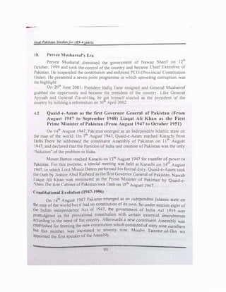 1/nrli Pakistan Stt1diesfor (BS-4years)
18. Pervez Musharrars Era
Pervez Musharaf dismissed the government of Nawaz Sharif on 12'11
October. 1999 and Look the control of the country and became Chief Executive of
Pakistan. He suspended the constitution and enforced PCO (Provincial Constitution
Order). He presented a seven point programme in which uprooting corruption was
the highlight.
On 20th
June 200I, President Rafiq Tarar resigned and General Musharraf
grabbed the opportunity and became the president of the country. Like General
Ayyuab and General Zia-ul-Haq, he �ot himself elected as the president of the
country by holding a referendum on 30t April 2002.
-t.2 Quaid-e-Azam as the first Governor General of Pakistan (From
August 1947 to September 1948) Liaqat Ali Khan as the First
Prime Minister of Pakistan (From August 1947 to October 1951)
On 14th
August 1947, Pakistan emerged as an Independent Islamic state on
the map of the wor.)d. On 7'h August 1947, Quaid-e-Azam reached Karachi from
Delhi.There he addressed the constituent Assembly of Pakistan on 11th August
1947, and declared that the Partition of India and creation ofPakistan was the only
"'Solution'' of the problem in India.
Mount Batton reached Karachi on 13th
August 1947 for transfer of rower to
Pakistan. For this purpose, a special meeting was held at Karachi on 14t August
1947, in which Lord Mount Batton performed his formal duty. Quaid-e-Azam took
the Oath by Justice Abul Rasheed as the first Governor General of Pakistan. Nawab
Liaqat Ali Khan was nominated as the Prime Minister of Pakistan by Quaid-e­
Azam.The first Cabinet ofPakistan took Oath on 15th
August 1947.
Constitutional Evolution (l947-1956)
On 14th
August 1947 Pakistan emerged as an independent Islamic state on
the map ofthe world but it had no constitution ofits own. So under section eight of
the Indian independence Act of 1947
.' t�e go�ernment of India Act 1935 was
promulgated as the provisional const1tut1on with certain essential amendments
according to the need of the country.
.
A�erwar�s a ne� constituent Assembly was
established for framing the new const1tut10n which consisted of sixty nine members
but this number was increased to seventy nine. Moulvi Tameez-ud-Din ws
appointed the first speaker ofthe Assmbly.
99
 