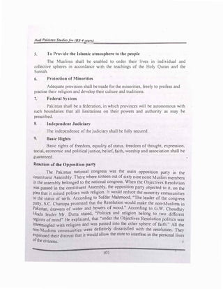 Hudi Pakistan Studiesfer (BS-4years)
S. To Providl' the Islamic atmospherl' to the people
The Muslims shall be enabled to order their lives in individual and
collective spheres in accordance with the teachings of the Holy Quran ancl the
Sunnah.
6. Protection of Minorities
Adequate provision shall be made for the minorities, freely to profess and
practise their religion and develop their culture and traditions.
7. Federal System
Pakistan shaJI be a federation, in which provinces will be autonomous with
such boundaries that all limitations on their powers and authority as may be
prescribed.
8. Independent Judiciary
The independence of the judiciary shall be fully secured.
9. Basic Rights
Basic rights of freedom, equality of status. freedom of thought, expression,
social, economic and political justice, belief, faith, worship and association shall be
guaranteed.
Reaction of the Opposition party
The Pakistan national congress was the main opposltlon party in the
constituent Assembly. There where sixteen out of sixty nine none Muslim members
in the assembly belonged to the national congress. When the Objectives Resolution
was passed in the constituent Assembly, the opposition party objected to it, on the
plea that it mixed politics with religion. It would reduce the minority communities
to the status of serfs. According to Safdar M�ood, "The leader of the congress
Party, S.C. Chattopa protested that the Resolution would make the non-Muslims in
Pakistan drawers of water and hewers of wood." According to G.W. Choudhry
Hindu l�ader Mr. Dutta stated, "Politics and religion belong to two different
regions of mind" He explained, that "under the Objectives Resolution politics was
intenningled with religion and was pa�sed in�o t�e other �phere of faith." All the
non-Muslims communities were defimtely d1ssat1sfied with the resolution. They
expressed their distrust that it would allow the state to interfere in the personal lives
ofthe citizens.
l O I
 