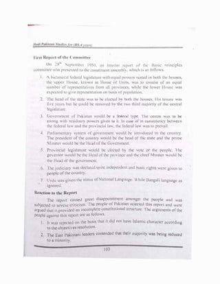 H, ,t ll,'lHH t of tlw ( on1111ict1.·,·
l) ",.,lh ..
l
. . .
I
n (' ...,1.•pt1.·m '1.'1 I 1hll, .111 11111.•rn11 11.·p111t 111 1111. la•,11..· 11nm:1p cs
1.·,,mmit11.·1.• ,Is p11.''-1.'lh.'d 11, tlw 1.n1ist1tt11.·11t nss1.·111hh. .h11. h 1, ,is follows.
I.  b1c.1m1.·1,1I kd1.•1,1l kp1sl,1tm1.· '"th cq11;II pmn·1, H'st1.·d in hoth tlw ho11.scs,
the 11pp1.•r Il,,11s1. 1-..tHn, n us Iln11s1.· ol t l11its w;ts to co11.,1sl or a11 equal
numb1..•1 or n.-pr1..•s1.·nt,lll1.•s from ,111 prm 111ccs. ,hilc the lower I louse was
C'.pCl.'t1.·d w g1, 1.· rqm.'s1.•nt,11ton on h,1s1s ol pup11l,1t1011.
2. lhc hcnd 1.,f tlw st,11.' ,ls to he 1.·k'c.:tcd hv both the houses I tis tcmm.: was
Ii, c , 1..·,ns but he e()Uld he remoH·d h) th� two third ni.tJonty of the cc11trul
kgi,lawrc
3 Go, ernmcnt 1.,f Pal-..istnn would be ,l federal type I he centre w.1s to be
strong "tth r1.•s1du.1r� po,,crs gh en to it In c,tsc of' 1n cuns1stcncy hctwecn
thc t�dcral 1.m and the pn)111c1,1I law. the federal l,1v. was to prevail.
4. Purlinmcntnr) system nf gowrnmcnt would be 1ntrnduccd 111 the country.
The prcsitknt of thl.! country would bl.! the heud of thc: �late and the pnme
Minster would be the 1 kad ol the Ciovl.!rnmcnl
5. Pro, incial kgislnturc would be 1:kcted h) thc: volc: ol the people. 'I he
go emor Ould hc: the I lead ofthe prmincc and the ducf Minster v.ould be
the Ikud of thl.! gm crnment.
6. The judicinr} wns dcclan:d quill' indc:pendcnt and husic rights were giv1,;n to
pcoph! of the countr}.
7. Urdu was givl.!n thc: stutus ofNat1onul La11gu.1gc:. 'while Bunguli language as
ignored.
Reaction to the Report
The report caused grc:ut d1sappomlnH.!1�t mno1
_
1gst the people ,md was
subjected to sc,erc criticism. lhc pc:opk of P�1k1stan reJcctcd �hrs rc:port und wcrc:
argued that it provided un incom�letl.! const1tul1onul ':ilruclurc:. I hc: urgumc:nts ofthe
people against this rcpo1i arc: as Jollows.
I. It v.as rejected on the b�sis that il did not have Islum,c character according
to the objectives resolution.
2. The East Pakistani leaders contended that their majority was being reduced
to a minority.
103
 
