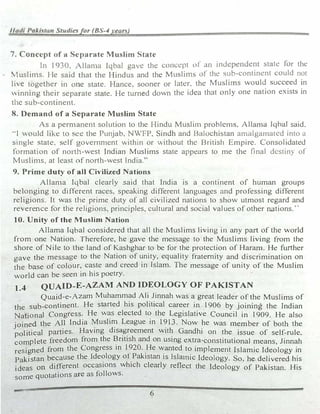 Hudi Pakbitan Studiesfor (BS-4 year.)
7. Concept of a Separate Mu,lim Stat�
In l 930. 1llan1a lqbal gnH! the concept of an indepcndc.::nl stale for the
... ,1uslin1s. I le said that the Hindus and the Muslims ,,f the sub-continent could not
live together 1n one state. Hance. sooner or later. tht: Muslirns would succeed in
inning their separate state. He turned down the idea that only one nation exists in
the sub-continent.
8. Demand of a Separate Muslim State
As a pern1anent solution to the Hindu Mu,;;litn problc1ns. Allama fqbal said.
··1 Ould likt! to �ec the Punjab, NWFP. S1ndh and Balochistan amalgamated into a
single state. �elf governn1cnt Vvithin or �ithout the British Empire. Consolidated
formation of north-west Indian Muslims state appears to me the final dt:stiny of
�1uslin1s. at least of north-west India."
9. Prime duty of all Civilized Nations
Allan1a Iqbal clearly .said that India is a continent of human groups
belonging to different races, speaking different languages and professing different
religions. It "vas the prime duty of all civilized nations to show utmost regard and
reverence for the religions, principles, cultural and social values of other nations.··
10. Unity of the Muslim Nation
Allama Iqbal considered that all the Muslims living in any part of the .orld
from one Nation. Therefore, he gave the message to the Muslims living from the
shore of Nile to the land of Kashghar to be for the protection of Haram. He further
gave the message to the Nation of unity, equality fraternity and discrimination on
the base of colour, caste and creed in Islam. The message of unity of the Muslim
world can be seen in his poetry.
t.4 QUAID-E-AZAM AND IDEOLOGY OF PAKISTAN
Quaid-e-Azam Muhammad Ali Jinnah was a great leader of the Muslims of
the sub-continent. He started his political career in 1906 by joining the Indian
National Congress. He was elected to the Legislative Council in 1909. He also
joined the All India �u5li� League in 1?13. Now he was 1nember of both the
political parties. Having dis��eement wit� Gandhi on the issue of self-rule.
complete freedom from the 1:lntish and on using extra-constitutional means, Jinnah
resigned from the Congress 111 1?20..He �anted to implement Islamic Ideology in
Pakistan because the Ide�logy of _Pakistan 1s lsla1nic Ideology. So. he delivered his
ideas 00 different occasions which clearly reflect the Ideology of Pakistan. His
some quotations are as follows.
6
 