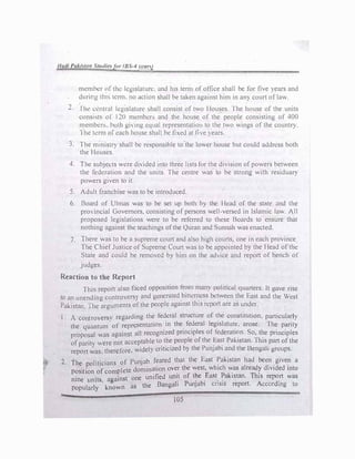 Hadl PaJ.irnm Stwlie:, fur (BS-4 rean)
member of th1.: legislature. and his term of office shall be for five )Cars and
during tlrn, term. no action shall be taken against him in an) court of law.
2. rhe l'.cntral lt.!gtslaturl.! shall consist of two Houses. fhe house of the units
consist� or 120 membcn, and the house of the people consisting of 400
members. both gimg equal representation to the two wings of the count!").
l he term of ..:ach house shall be fixed at live years.
3. The mmistr) shall be responsible to the lower house but could address both
the Houses.
4. The subjects v.cre di,ided mto three lists for the division of powers between
the federation and the units. The centre was to be strong with residuary
powers given to it.
5. Adult franchise was to be introduced.
6. Board of l.,lmas was to be set up both b) the Head of the state and the
pro"incial Governors, consisting of persons well-versed in Islamic law. All
proposed legislations were to be referred to these Boards to ensure that
nothing against the teachings of the Quran and Sunnah was enacted.
7. There was to be a supreme court and also high courts, one in each province
The Chief Justice of Supreme Court was to be appointed by the Head of the
State and could be removed b, him on the adice and report of bench of
judges.
Reaction to the Report
This report also faced opposition fr?m many political quarters. It gave rise
to an unending controvers) and generated_b1ttcn�css bl!tween the East and the West
Pakistan. The arguments of the people against thts report are as under.
l. A contro'ersv regarding the federal structure of the constitution, particular!)
the quantum· of repr�sentation .
in the_ fe�eral l�g.islature, arose. fh� p�rity
proposal was against all recogmzed prmctpl�s of lederatt�n. So, tI:e pnnc1ples
of parity >were not acceptable t� t_h� pe
d
o
b
ple
h
ot
p
the !:a
b
�t Pa
d
kt
h
stan. This_part of the
report was. therefore. widely cnttc1ze Y t e unJa 1 an t e Bengali groups.
2. The politicians of Punjab feared tha
th
t the East
h
:ak
h
istan
1
had
d
be
d
e�
d
giv
d
e� a
·t· f plete domination over e west, w tc was a rea y t1 e into
post ton o com . f h F Pak
.
Th.
nine units against one unified um_t o
p
t_e
b
_ ast_ . 1stan.
A
ts repo
d
'rt was
1 I ' k n as the Bangah unJa 1 cns1s report. · ccor mg to
popu ar y now
 