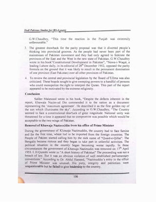 Hadi Pakistan Studies/or (BS-4years)
G.W.Chaudhry, "This time the reaction in the Punjab was extremely
unfavourable."
3. The greatest drawback for the parity proposal was that it diverted people's
thinking into provincial grooves. As the people had never been part of the
mainstream of Pakistan movement and they had only agreed to federate the
provinces of the East and the West in the new state of Pakistan. G.W.Chaudhry
wrote in his book''Constitutional Development in Pakistan", "Nawa-i-Waqat, a
leading Labore daily, in its editorial of 28
th
December 1952, opposed the parity
formula on the ground that it was likely to result in the pennanent domination
of one province (East Pakistan) over all other provinces of Pakistan.
4. To review the central and provincial legislation by the Board of Ullma was also
criticized. These boards sought to give sweeping powers to a handful of persons
who could monopolize the right to interpret the Quran. This part of the report
appeared to be motivated by the extreme religiosity.
Conclusion
Safder Mahmood wrote in his book, "Despite the defects inherent in the
report, Khawaja Nazim-ud Din commended it to the nation as a document
representing the ·maximum agreement'. He described it as the first golden ray of
the sun which illuminates the sky". According to G.W.Chaudhry, "The Country
seemed to face a constitutional dea<Hock of great magnHude. National unity was
threatened for a time it appeared that no compromise was possible which would be
acceptable to the two wings of Pakistan.
Removel of Khawaja NazirnuJdin trorn his office of Prime Minister
During the government of Khawaja Nazimuddin, the country had to face famine
and for the first time, wheat had to be imported from the foreign countries. The
People of Pakistn started calling him by the nick name of "Quaid-e-Qillat". The
Bengalis became riotous and they began lo take part in unlawful activities. The
political situation in the country began becoming worse rapidly. In those
circumstances the government of Khawaja Nazimudin was removed on I ?1h
April
1953. I. H.Qureshi wrote in "A short history of Pakistan" The proceeding was not a
breach of law. But it was an obvious violation .of well established parliamentary
conventions." According to Dr. Abdul Hameed, "Nazimuddin's entry in the office
of Prime Minister was unusual, His piety, integrity and patriotism were
unquestionable but he failed to give leadership to the country.
106
 