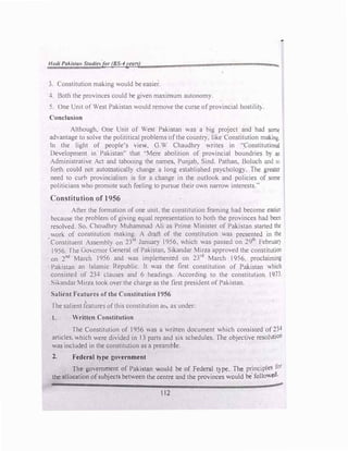 H{l(/i Pakista11 Studies/or (BS-4years)
3. Constitution making would be easier.
4. Both the provinces could be given maximum autonomy.
5. One Unit of West Pakistan would remove the curse ofprovincial hostilit}.
Conclusion
"""'
Although, One Unit of West Pakistan was a big project and had some
advantage to solve the polititicaJ problems ofthe country. like Constitution making.
In the light of people's view, G.W Chaudhry writes in ''Constitutional
Development in Pakistan" that ·'Mere abolition of provincial boundries by an
Administrative Act and tabooing the names, Punjab, Sind. Pathan, Boluch and so
forth could not automatically change a long established psychology. The greater
need to curb provincialism is for a change in the outlook and policies of some
politicians who promote such feeling to pursue their own narrow interests."
Constitution of 1956
After the formation of one unit, the constitution framing had become easier
because the problem of giving equal representation to both the provinces had been
resolved. So. Choudhry Muhammad Ali as Prime Minister of Pakistan started the
work of constitution making. A draft of the constitution was prcsenteJ in the
· Constituent Assembly on 23rd
January 1956, which was passed on 29th
Februar)
1956. The Governor General of Pakistan, Sikandar Mirza approved the constitution
· on 2nd
March 1956 and was implemented on 2Yd
March 1956, proclaiming
Pakistan an Islamic Republic. It was the first constitution of Pakistan ""·hich
consisted of 234 clauses and 6 headings. According to the constitution 1973.
Sikandar Mirza took over the charge as the first president of Pakistan.
Salient Features of the Constitution 1956
The salient t�atures ofthis constitution an.. as under:
1. Written Constitution
The Constitution of 1956 was a written document which consisted of 234
articles, which were divided in 13 parts and six schedules. The objective resolution
was included in the constitution as a preamble.
2. Federal t)·pe government
Th7
go"ern�ent of Pakistan would be of Federal type. The principles for
the allocal!on ofsubJects between the centre and the provinces would be· follo,ved.
112
..
 