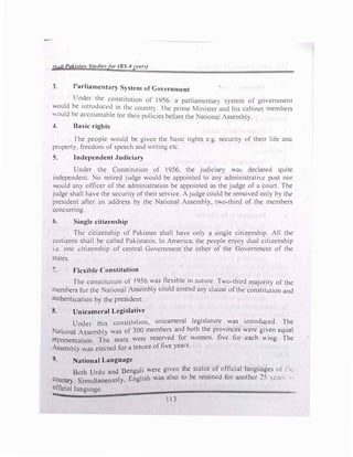 1/fldi Paki'ilflll Stmliefor (BS-4 J't!llf}
3. Parliamentary System of Government
Un
�er the constitution of 1956, a parliamentary system of government
would be introduced in the countr). The prime Minister and his cabinet members
Ould be accountable for their policies before the National Assembly.
�. Basic rights
fhe people would be given the basic rights e.g. security of their life ana
property, freedom of speech and ""riling etc.
5. Independent Judiciary
Under the Constitution of 1956. the judiciary wa� declared quite
independent. No retired judge would be appointed to any administrative post nor
would any officer of the administration be appointed as the judge of a court. The
judge shall have the security of their service. Ajudge could be removed only by the
president after an address by the National Assembly, two-third of the members
concurring.
6. Single citizenship
The citizenship of Pakistan shall have only a single citizenship. All the
coitizens shall be called Pakistanis. In America. the people enjoy dual citizenship
i.e. one citizenship of central Government the other of the Government of the
states.
7. Flexible Constitution
The constitution of 1956 was flexible in nature. Two-third majority of the
members for the National Assembly could amend any clause of the constitution and
authentication by the president.
8. Unicameral Legislative
U d this constitution, unicameral legislature was introduced. The
n er
d b h h .
.
Nation I A embly was of 300 members an ot t e provinces were given equal
represe:tat�:n. The seats were reserved for women. five for each ""ing. The
Assembly was elected for a tenure of five years.
9. National Language
B h U d and Bengali were given the status of official languages of t 11:
ot r u
b . d t· h ..,
Cou t S. 1 sly English was also to e reta1m.: or anot er _5 , .'.ar-.,
n ry. 1mu taneou •
official language.
113
 