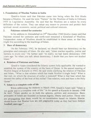 Hudi Pakistall Studiesfor (BS-4years)
1. Foundation of Muslim Nation in India
Quaid-e-Azan1 said that Pakistan came into being when the first Hindu
became a Musli1n. He used the term "·Nation'" for the Muslims of India in February
1935 in Legislative Assembly. He said that the Muslims are a nation by every
defirution of the nation. They can adopt any means to pro1note and protect their
spiritual. moraL econon1ic, social, political and cultural interests.
2. Pakistan existed for centuries
In his address in Ahmadabad on 29th
December 1940 Quid-e-Azam said that
Pakistan existed for centuries and north-west remained a homeland of Muslims.
lndependent states of Muslims should be established in these areas. so that they
, might live according to the teachings of Islam.
3. Base of democracy
On the February 1942, he declared, we should base O!Jr democracy on the
principles and concepts of Islam. He also said, ·'Islam teaches equality, justice and
fairness to every one.'' He further said: ..In reality we had learnt democracy 1300
) ears ago. So when you talk about democracy, I doubt that you have not studied
Islam."
4. Relation of Pakistan and Islam
Quaid-e-Azam considered the Islamic systen1 fully applicable. He wanted to
establish the system of the country on the basis of Quran. In the annual meeting of
Muslim league at Karachi in 1943, He said while clarifying the relation of Pakistan
and Islam, ·'What is that relation which has made Muslim a single body? What is
that rock on which the structure of millat is restored? What is that base vhich has
secured the safety of the boat of this millat? That relation, rock and base is the Holy
Quran''
5. Islam is a complete code of life
While addressing the students in March 1944, Quaid-e-Azam said: "Islam is
our guide and is a complete code of life." In his speech at Karachi in January 1948
he said: "Islam guides us in both the spheres, politics and economics. Basic
principles of Islam· are founded on human dignity. liberty and justice. Those who
are propagating that there would be no constitution based on Islamic Shariat.
should know that Shariat Law are still practicable today as they had been thirteen
hundred years ago."
7
 